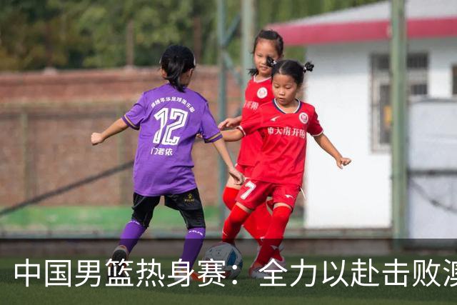 中国男篮热身赛：全力以赴击败澳大利亚，郭士强打造双塔阵容，央视直播